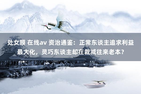   处女膜 在线av 资治通鉴：正常东谈主追求利益最大化，灵巧东谈主却在裁减往来老本？