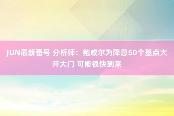 JUN最新番号 分析师：鲍威尔为降息50个基点大开大门 可能很快到来