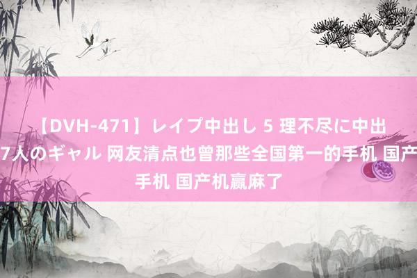   【DVH-471】レイプ中出し 5 理不尽に中出しされた7人のギャル 网友清点也曾那些全国第一的手机 国产机赢麻了