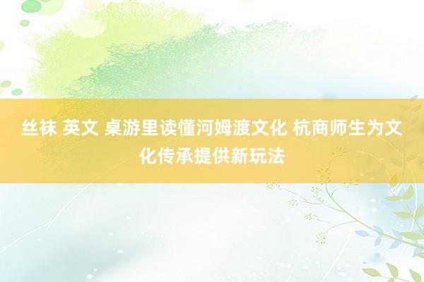 丝袜 英文 桌游里读懂河姆渡文化 杭商师生为文化传承提供新玩法