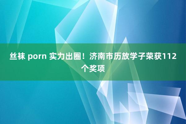   丝袜 porn 实力出圈！济南市历放学子荣获112个奖项