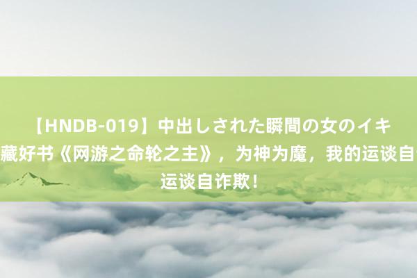 【HNDB-019】中出しされた瞬間の女のイキ顔 私藏好书《网游之命轮之主》，为神为魔，我的运谈自诈欺！