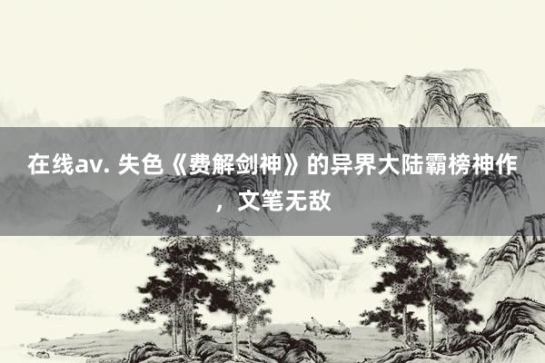 在线av. 失色《费解剑神》的异界大陆霸榜神作，文笔无敌