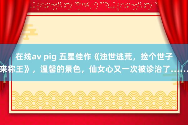   在线av pig 五星佳作《浊世逃荒，捡个世子来称王》，温馨的景色，仙女心又一次被诊治了……