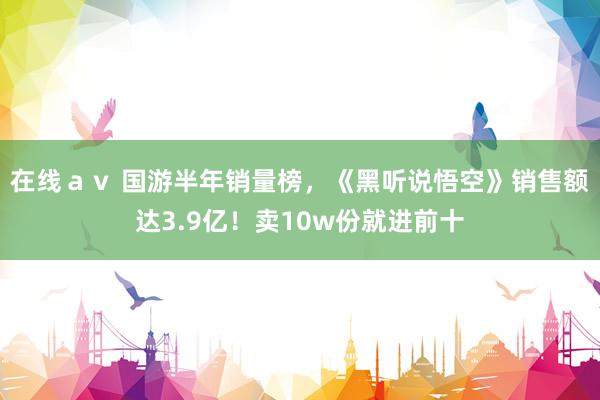 在线ａｖ 国游半年销量榜，《黑听说悟空》销售额达3.9亿！卖10w份就进前十