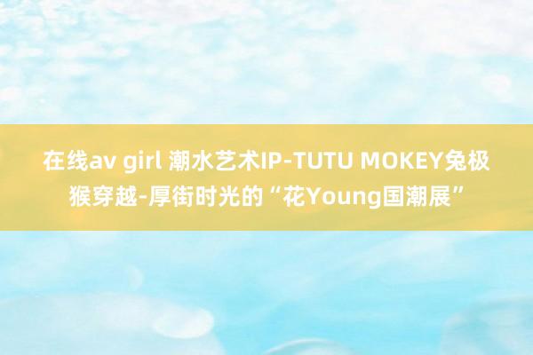 在线av girl 潮水艺术IP-TUTU MOKEY兔极猴穿越-厚街时光的“花Young国潮展”