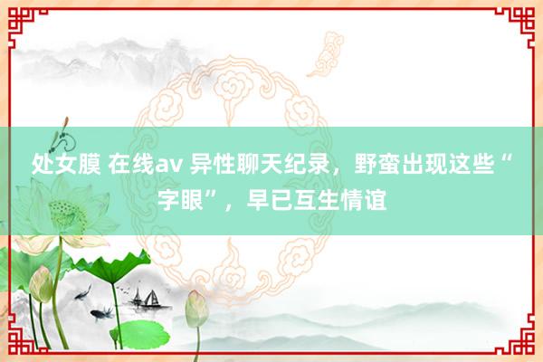 处女膜 在线av 异性聊天纪录，野蛮出现这些“字眼”，早已互生情谊