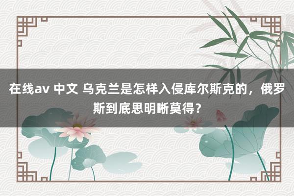   在线av 中文 乌克兰是怎样入侵库尔斯克的，俄罗斯到底思明晰莫得？