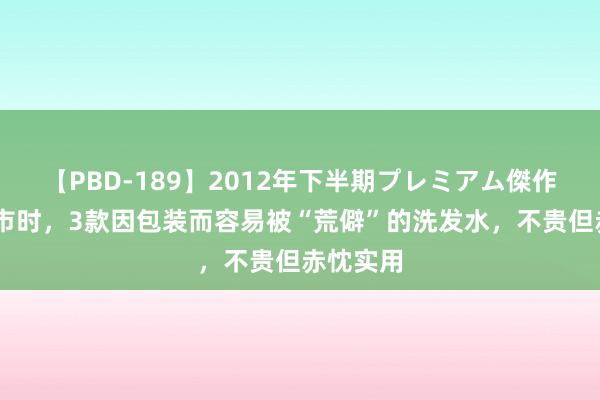   【PBD-189】2012年下半期プレミアム傑作選 逛超市时，3款因包装而容易被“荒僻”的洗发水，不贵但赤忱实用