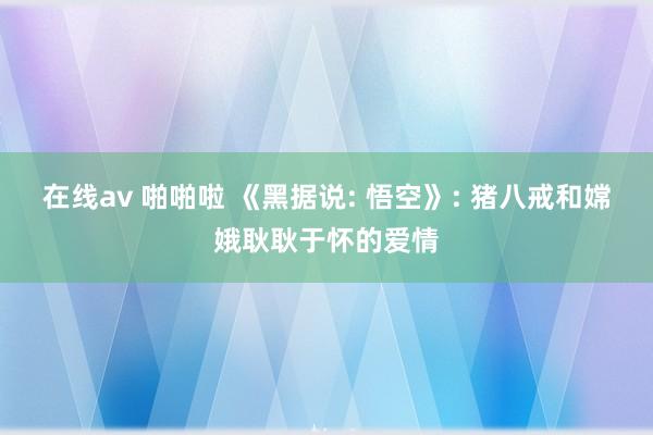 在线av 啪啪啦 《黑据说: 悟空》: 猪八戒和嫦娥耿耿于怀的爱情