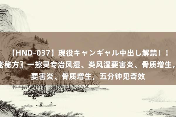   【HND-037】現役キャンギャル中出し解禁！！ ASUKA 〖绝密秘方〗一擦灵专治风湿、类风湿要害炎、骨质增生，五分钟见奇效