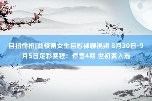   自拍偷拍]藝校兩女生自慰裸聊視頻 8月30日-9月5日足彩赛程：停售4期 世初赛入选