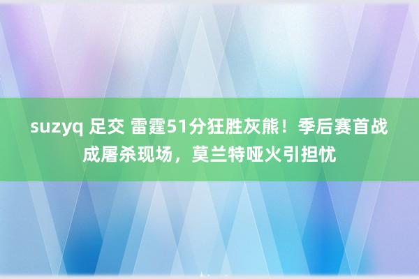 suzyq 足交 雷霆51分狂胜灰熊！季后赛首战成屠杀现场，