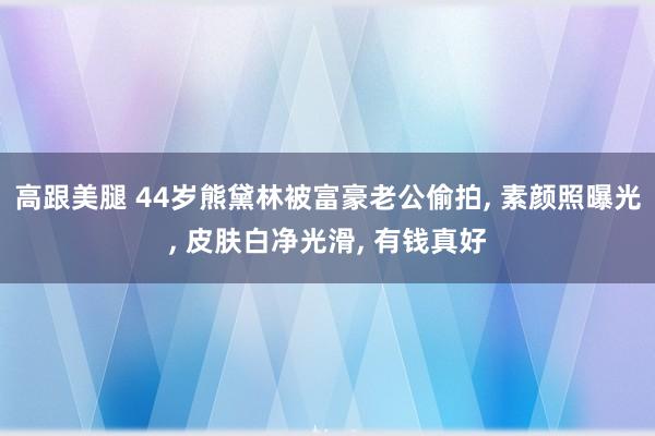高跟美腿 44岁熊黛林被富豪老公偷拍, 素颜照曝光, 皮肤白