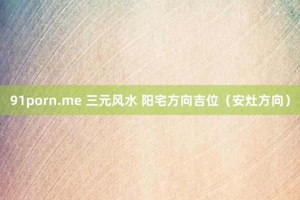 91porn.me 三元风水 阳宅方向吉位（安灶方向）